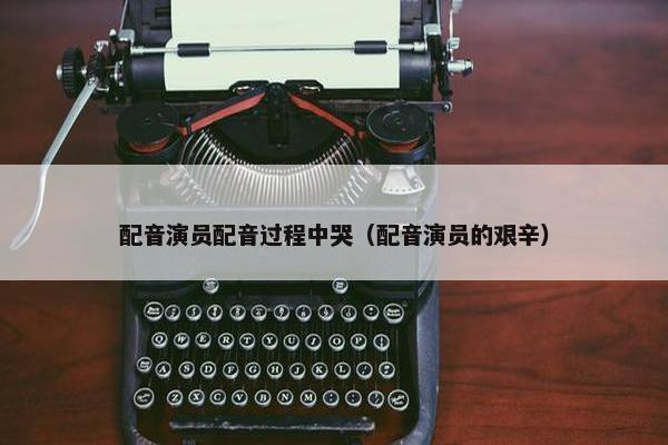 配音演员配音过程中哭（配音演员的艰辛）