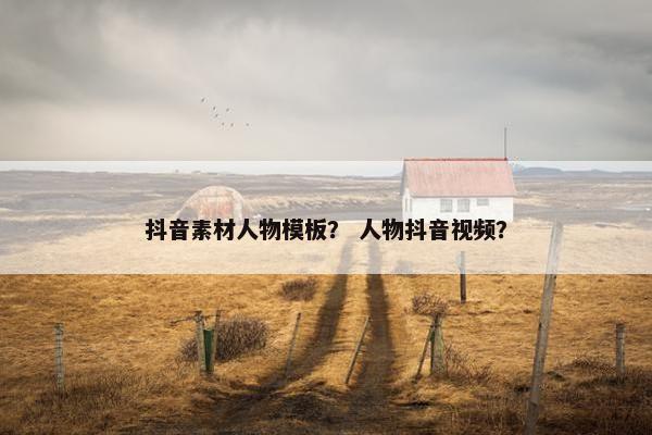 抖音素材人物模板？ 人物抖音视频？