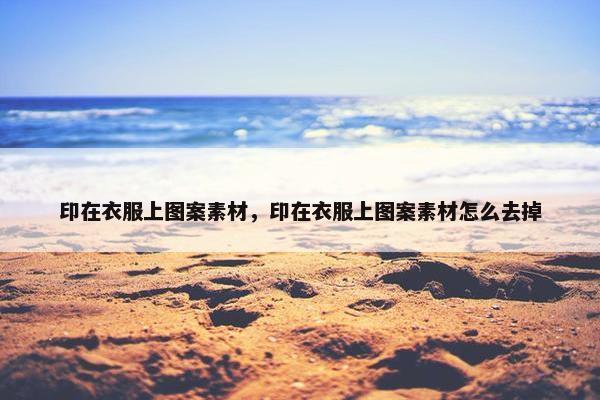 印在衣服上图案素材，印在衣服上图案素材怎么去掉