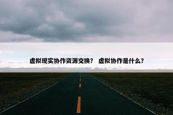 虚拟现实协作资源交换？ 虚拟协作是什么？