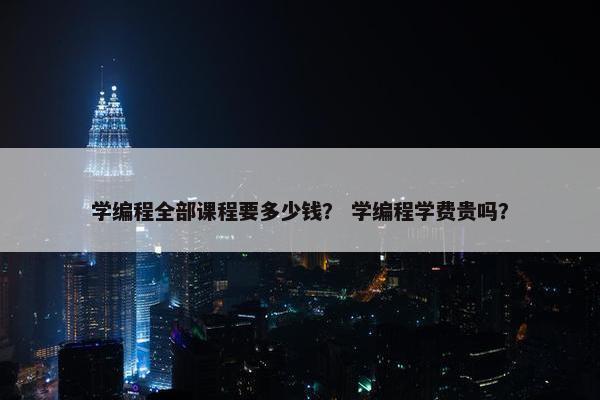 学编程全部课程要多少钱？ 学编程学费贵吗？