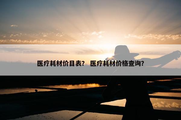 医疗耗材价目表？ 医疗耗材价格查询？
