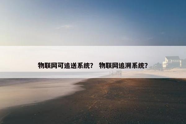 物联网可追送系统？ 物联网追溯系统？