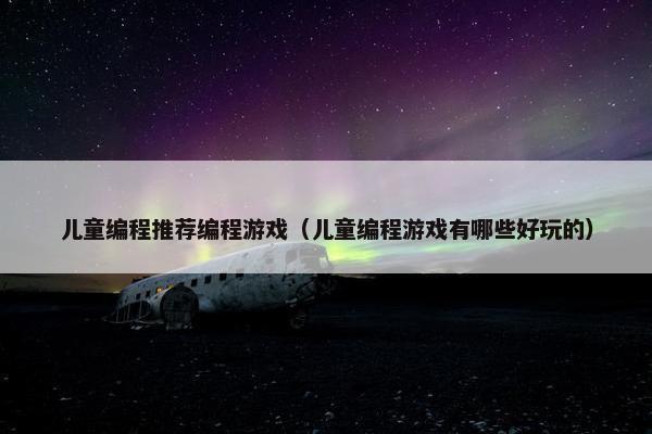 儿童编程推荐编程游戏（儿童编程游戏有哪些好玩的）