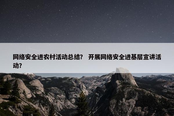 网络安全进农村活动总结？ 开展网络安全进基层宣讲活动？