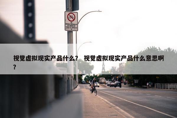 视觉虚拟现实产品什么？ 视觉虚拟现实产品什么意思啊？