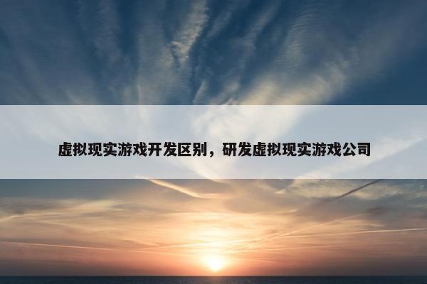 虚拟现实游戏开发区别，研发虚拟现实游戏公司