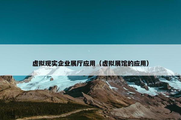 虚拟现实企业展厅应用（虚拟展馆的应用）