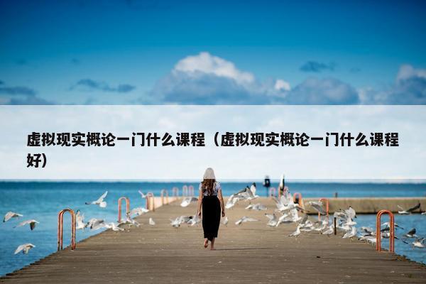 虚拟现实概论一门什么课程（虚拟现实概论一门什么课程好）