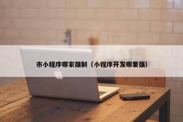市小程序哪家强制（小程序开发哪里强）