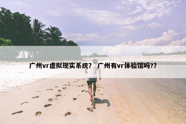 广州vr虚拟现实系统？ 广州有vr体验馆吗?？