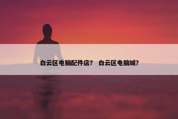 白云区电脑配件店？ 白云区电脑城？