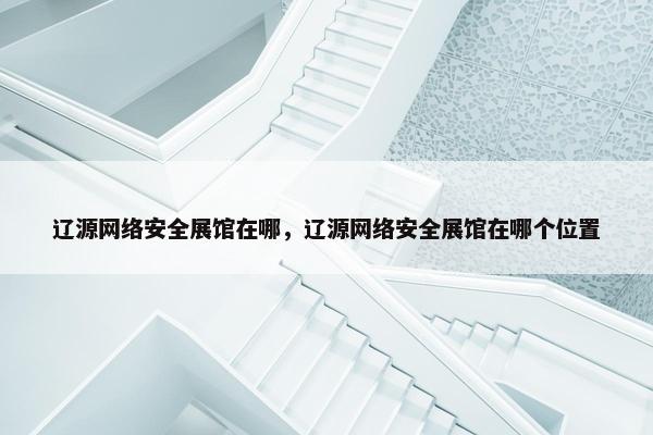 辽源网络安全展馆在哪，辽源网络安全展馆在哪个位置