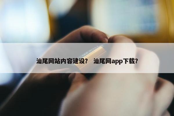 汕尾网站内容建设？ 汕尾网app下载？