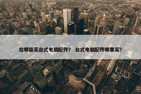 在哪能买台式电脑配件？ 台式电脑配件哪里买？