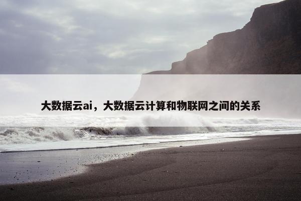 大数据云ai，大数据云计算和物联网之间的关系