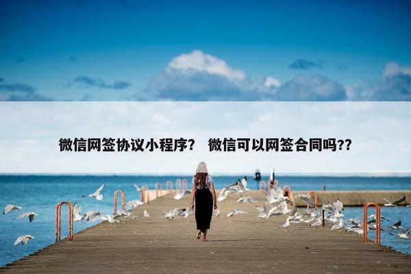 微信网签协议小程序？ 微信可以网签合同吗?？