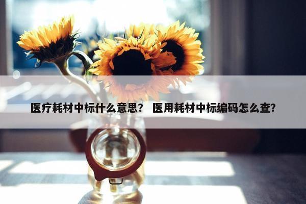 医疗耗材中标什么意思？ 医用耗材中标编码怎么查？