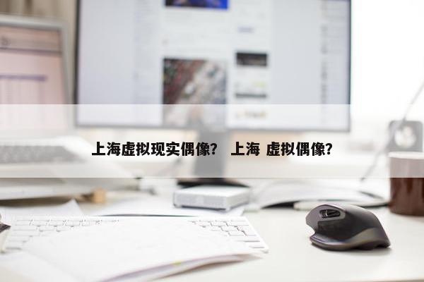 上海虚拟现实偶像？ 上海 虚拟偶像？