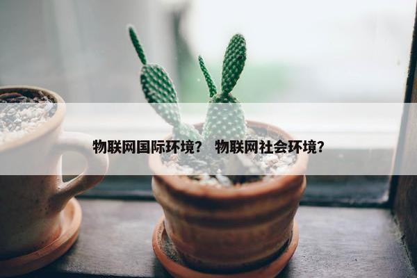 物联网国际环境？ 物联网社会环境？