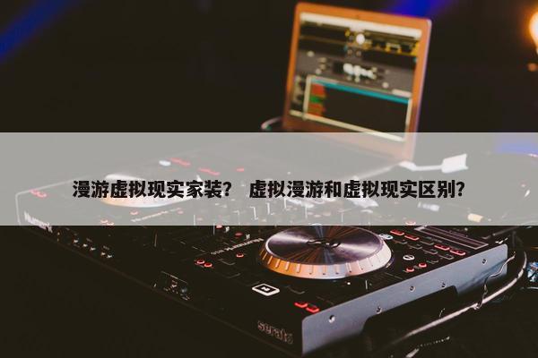漫游虚拟现实家装？ 虚拟漫游和虚拟现实区别？
