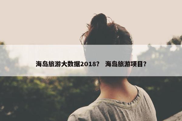 海岛旅游大数据2018？ 海岛旅游项目？