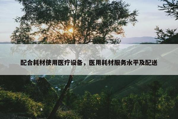 配合耗材使用医疗设备，医用耗材服务水平及配送