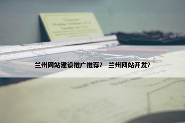 兰州网站建设推广推荐？ 兰州网站开发？