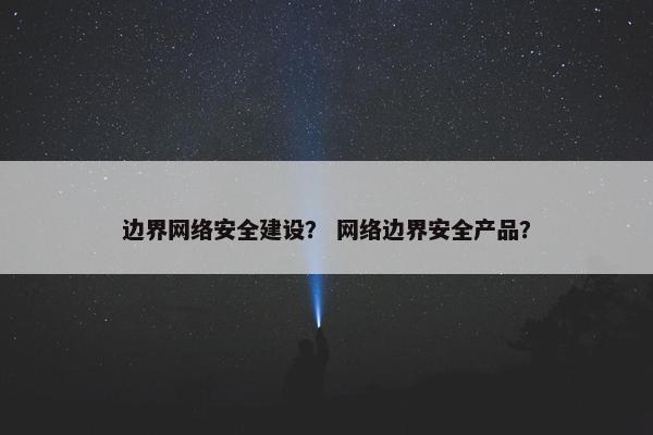 边界网络安全建设？ 网络边界安全产品？