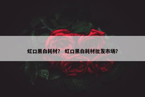 虹口黑白耗材？ 虹口黑白耗材批发市场？