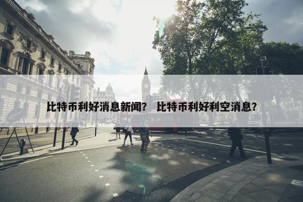 比特币利好消息新闻？ 比特币利好利空消息？