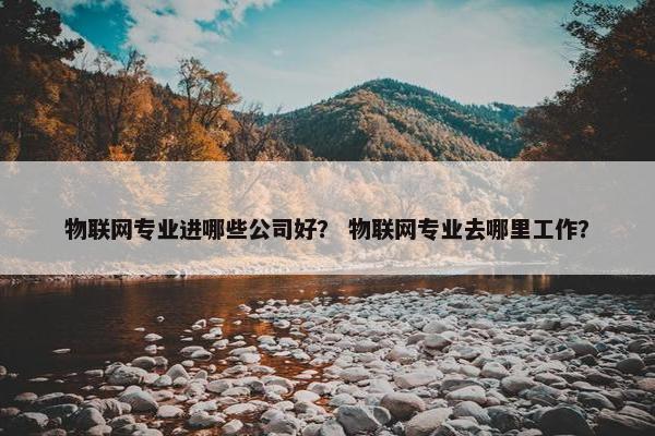 物联网专业进哪些公司好？ 物联网专业去哪里工作？