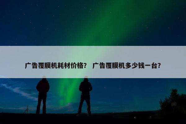 广告覆膜机耗材价格？ 广告覆膜机多少钱一台？