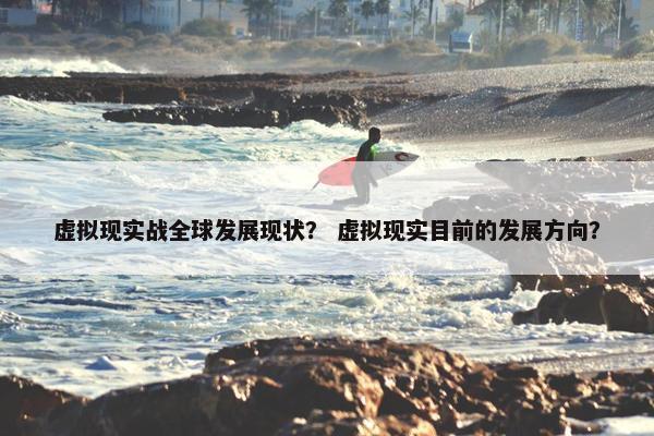 虚拟现实战全球发展现状？ 虚拟现实目前的发展方向？
