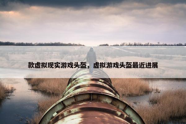 款虚拟现实游戏头盔，虚拟游戏头盔最近进展