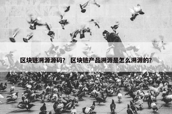 区块链溯源源码？ 区块链产品溯源是怎么溯源的？