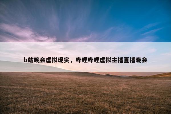 b站晚会虚拟现实，哔哩哔哩虚拟主播直播晚会