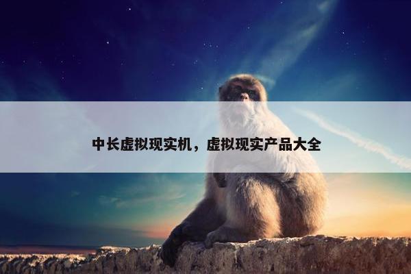 中长虚拟现实机，虚拟现实产品大全