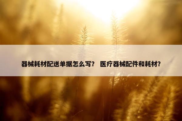 器械耗材配送单据怎么写？ 医疗器械配件和耗材？