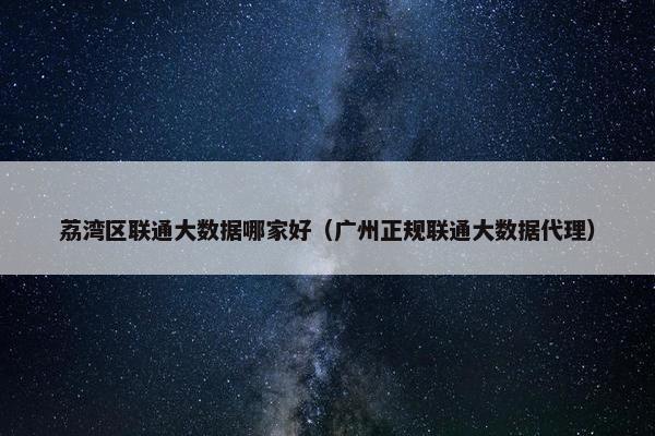 荔湾区联通大数据哪家好（广州正规联通大数据代理）