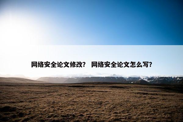 网络安全论文修改？ 网络安全论文怎么写？