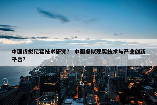 中国虚拟现实技术研究？ 中国虚拟现实技术与产业创新平台？