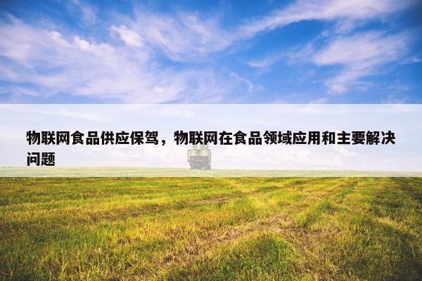 物联网食品供应保驾，物联网在食品领域应用和主要解决问题
