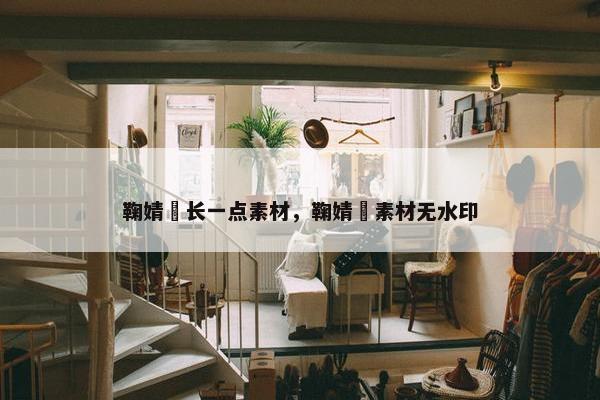 鞠婧祎长一点素材，鞠婧祎素材无水印