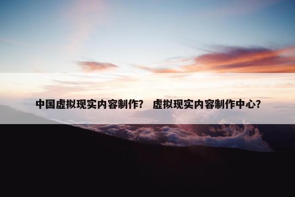中国虚拟现实内容制作？ 虚拟现实内容制作中心？