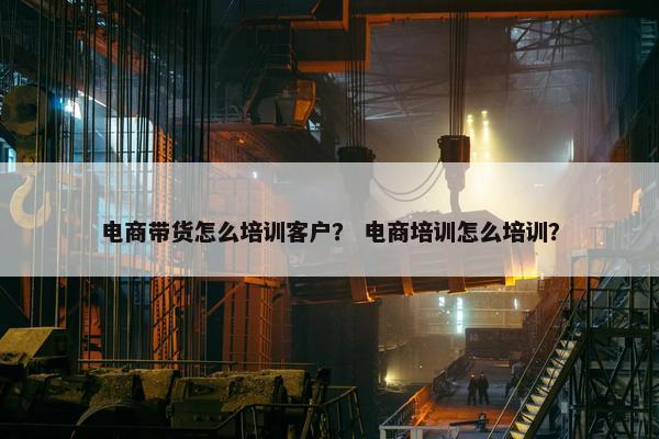 电商带货怎么培训客户？ 电商培训怎么培训？