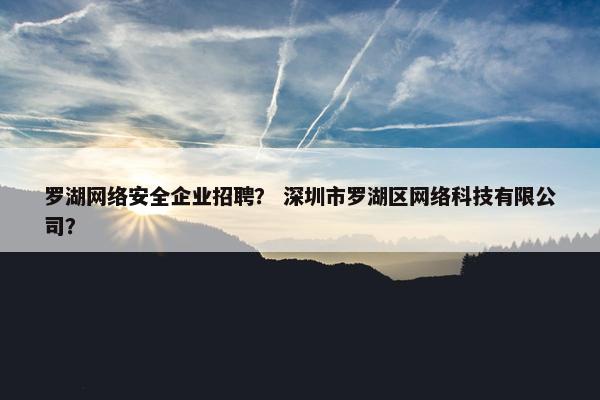 罗湖网络安全企业招聘？ 深圳市罗湖区网络科技有限公司？