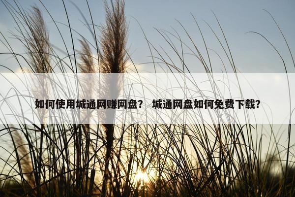 如何使用城通网赚网盘？ 城通网盘如何免费下载？
