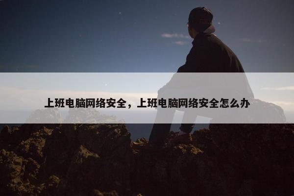 上班电脑网络安全，上班电脑网络安全怎么办
