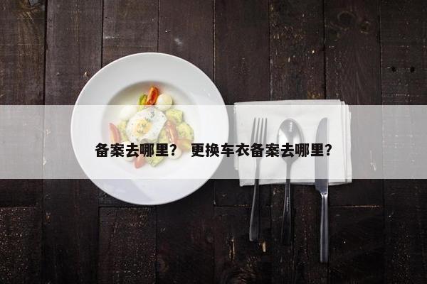 备案去哪里？ 更换车衣备案去哪里？
